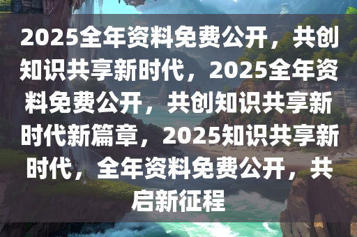2025正版资料全年免费公开,迈向2025，正版资料全年免费公开，共创知识共享新时代