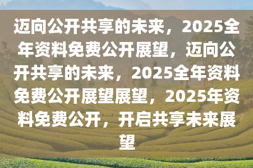 2025正版资料免费提供,迈向未来的知识共享，2025正版资料免费提供