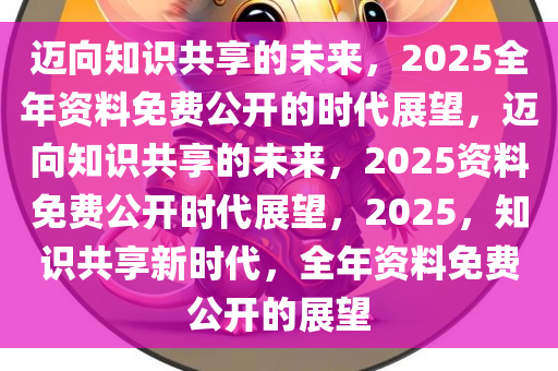2025正版资料免费汇编,迈向知识共享的未来，2025正版资料免费汇编